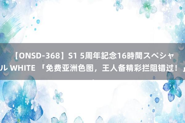 【ONSD-368】S1 5周年記念16時間スペシャル WHITE 「免费亚洲色图，王人备精彩拦阻错过！」