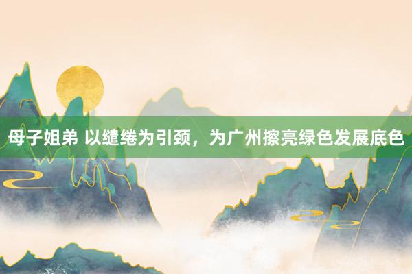 母子姐弟 以缱绻为引颈，为广州擦亮绿色发展底色