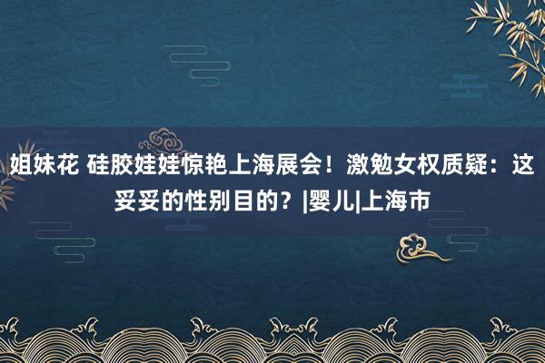 姐妹花 硅胶娃娃惊艳上海展会！激勉女权质疑：这妥妥的性别目的？|婴儿|上海市