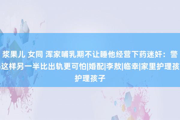 浆果儿 女同 浑家哺乳期不让睡他经营下药迷奸：警惕这样另一半比出轨更可怕|婚配|李敖|临幸|家里护理孩子