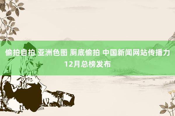 偷拍自拍 亚洲色图 厕底偷拍 中国新闻网站传播力12月总榜发布