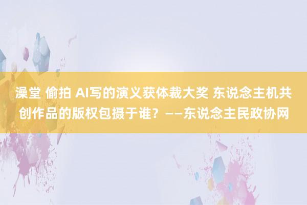 澡堂 偷拍 AI写的演义获体裁大奖 东说念主机共创作品的版权包摄于谁？——东说念主民政协网