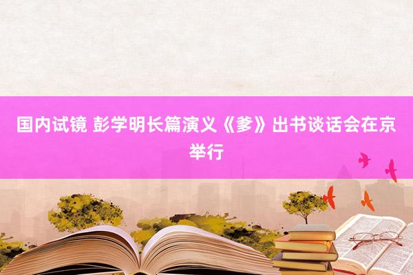 国内试镜 彭学明长篇演义《爹》出书谈话会在京举行