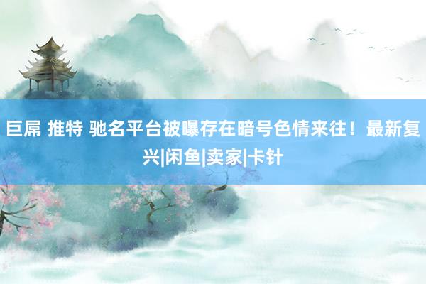 巨屌 推特 驰名平台被曝存在暗号色情来往！最新复兴|闲鱼|卖家|卡针