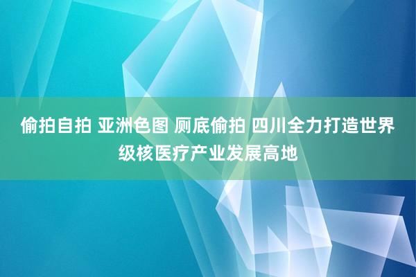 偷拍自拍 亚洲色图 厕底偷拍 四川全力打造世界级核医疗产业发展高地