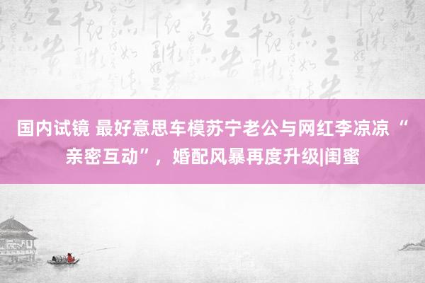 国内试镜 最好意思车模苏宁老公与网红李凉凉 “亲密互动”，婚配风暴再度升级|闺蜜