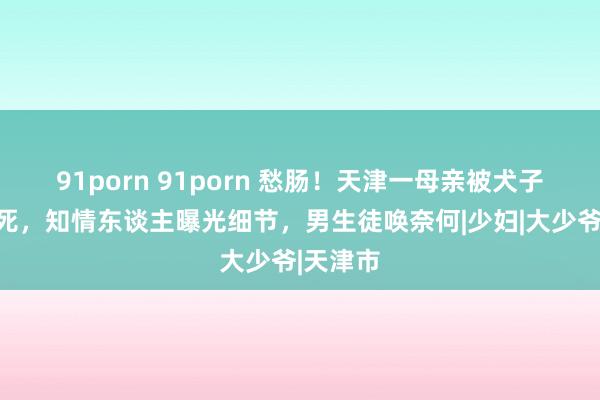 91porn 91porn 愁肠！天津一母亲被犬子女友捅死，知情东谈主曝光细节，男生徒唤奈何|少妇|大少爷|天津市