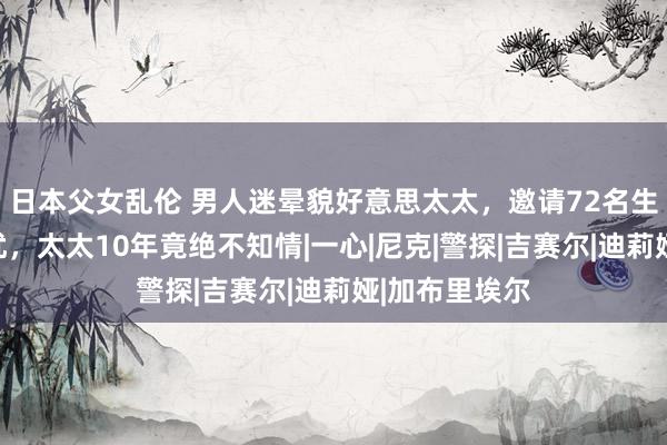 日本父女乱伦 男人迷晕貌好意思太太，邀请72名生分男对其骚扰，太太10年竟绝不知情|一心|尼克|警探|吉赛尔|迪莉娅|加布里埃尔