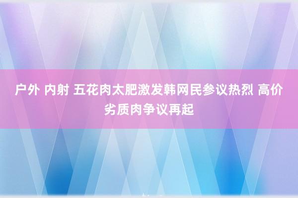 户外 内射 五花肉太肥激发韩网民参议热烈 高价劣质肉争议再起