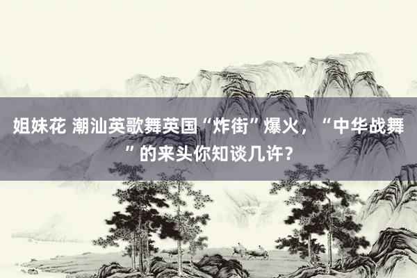 姐妹花 潮汕英歌舞英国“炸街”爆火，“中华战舞”的来头你知谈几许？