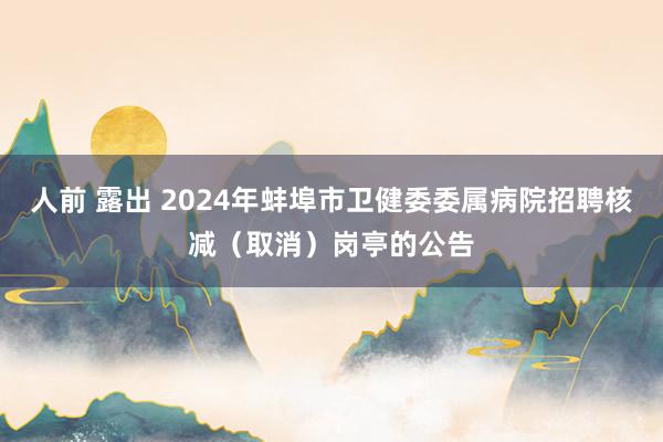 人前 露出 2024年蚌埠市卫健委委属病院招聘核减（取消）岗亭的公告