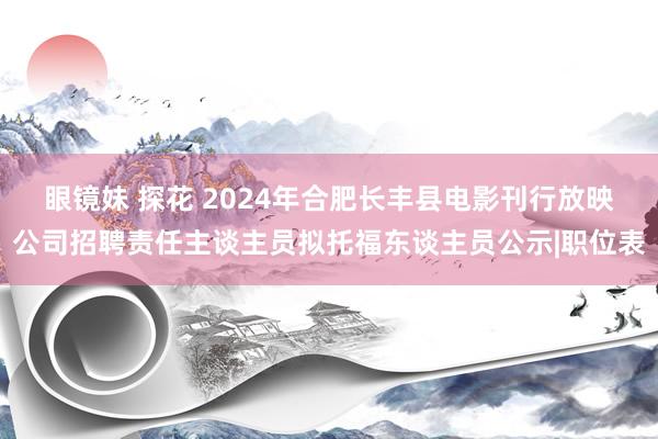 眼镜妹 探花 2024年合肥长丰县电影刊行放映公司招聘责任主谈主员拟托福东谈主员公示|职位表