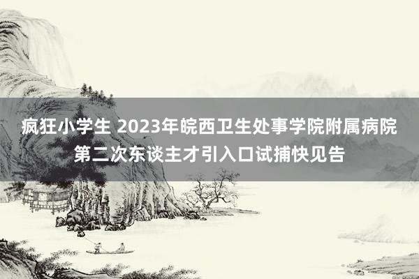 疯狂小学生 2023年皖西卫生处事学院附属病院第二次东谈主才引入口试捕快见告