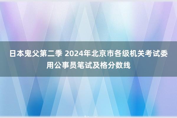 日本鬼父第二季 2024年北京市各级机关考试委用公事员笔试及格分数线