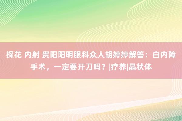 探花 内射 贵阳阳明眼科众人胡婷婷解答：白内障手术，一定要开刀吗？|疗养|晶状体