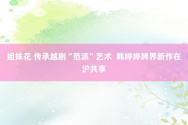 姐妹花 传承越剧“范派”艺术  韩婷婷跨界新作在沪共享