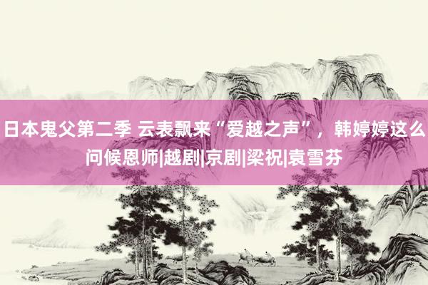 日本鬼父第二季 云表飘来“爱越之声”，韩婷婷这么问候恩师|越剧|京剧|梁祝|袁雪芬