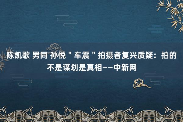 陈凯歌 男同 孙悦＂车震＂拍摄者复兴质疑：拍的不是谋划是真相——中新网