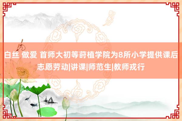 白丝 做爱 首师大初等莳植学院为8所小学提供课后志愿劳动|讲课|师范生|教师戎行