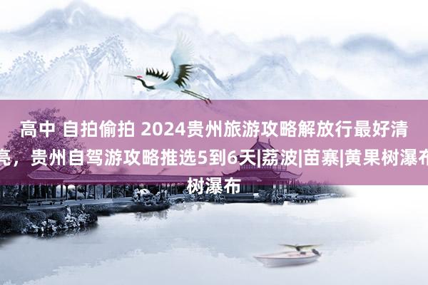 高中 自拍偷拍 2024贵州旅游攻略解放行最好清亮，贵州自驾游攻略推选5到6天|荔波|苗寨|黄果树瀑布