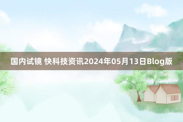 国内试镜 快科技资讯2024年05月13日Blog版