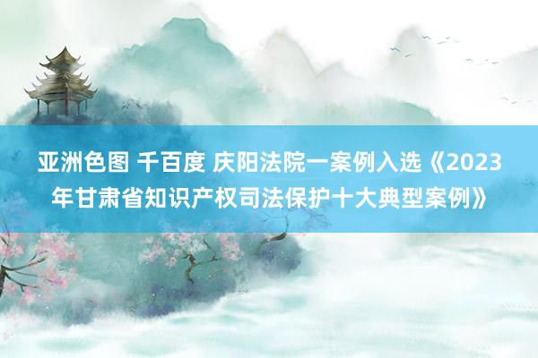 亚洲色图 千百度 庆阳法院一案例入选《2023年甘肃省知识产权司法保护十大典型案例》