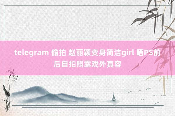 telegram 偷拍 赵丽颖变身简洁girl 晒PS前后自拍照露戏外真容