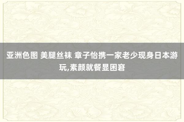 亚洲色图 美腿丝袜 章子怡携一家老少现身日本游玩，素颜就餐显困窘