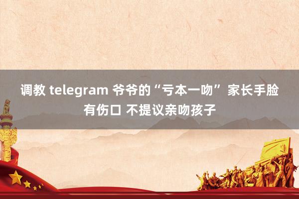 调教 telegram 爷爷的“亏本一吻” 家长手脸有伤口 不提议亲吻孩子