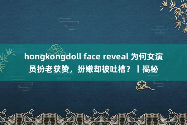 hongkongdoll face reveal 为何女演员扮老获赞，扮嫩却被吐槽？丨揭秘