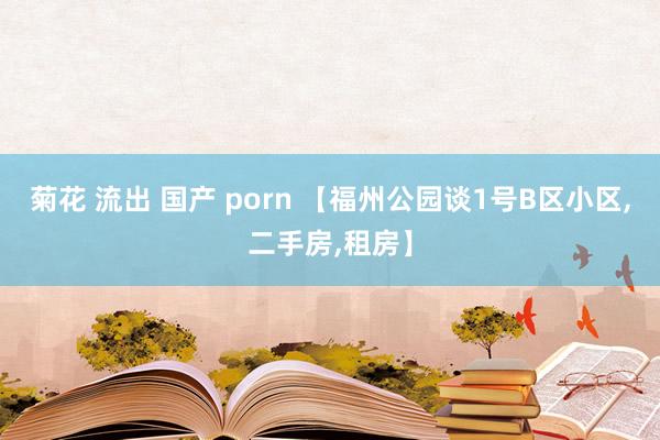 菊花 流出 国产 porn 【福州公园谈1号B区小区，二手房，租房】