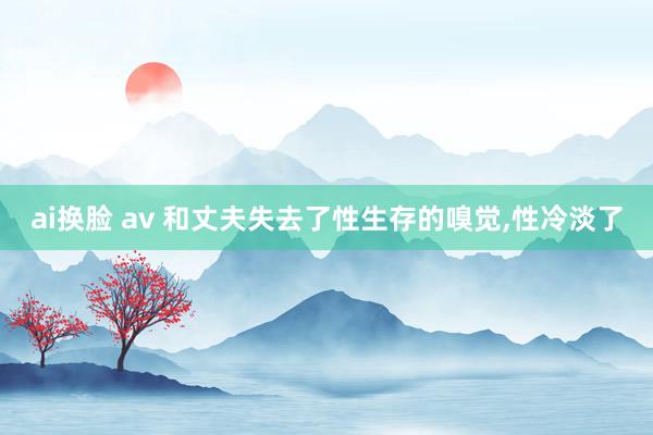 ai换脸 av 和丈夫失去了性生存的嗅觉，性冷淡了