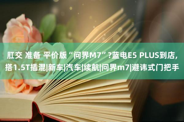 肛交 准备 平价版“问界M7”?蓝电E5 PLUS到店，搭1.5T插混|新车|汽车|续航|问界m7|避讳式门把手