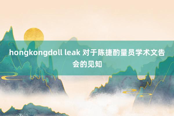 hongkongdoll leak 对于陈捷酌量员学术文告会的见知