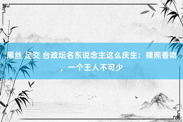 黑丝 足交 台政坛名东说念主这么庆生：裸照香吻，一个王人不可少