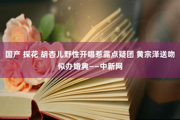 国产 探花 胡杏儿野性开唱惹露点疑团 黄宗泽送吻似办婚典——中新网