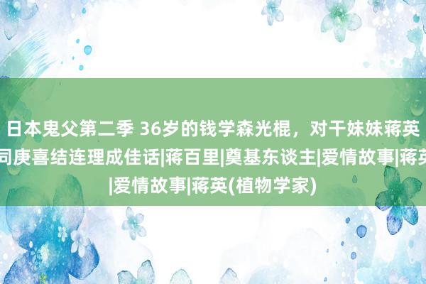 日本鬼父第二季 36岁的钱学森光棍，对干妹妹蒋英斗胆表白，同庚喜结连理成佳话|蒋百里|奠基东谈主|爱情故事|蒋英(植物学家)