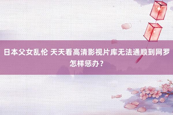 日本父女乱伦 天天看高清影视片库无法通顺到网罗怎样惩办？