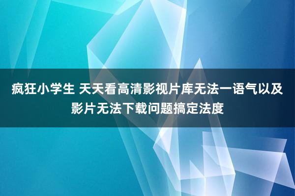 疯狂小学生 天天看高清影视片库无法一语气以及影片无法下载问题搞定法度