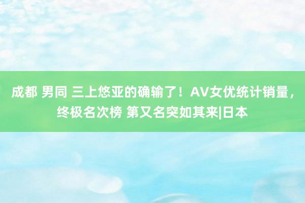 成都 男同 三上悠亚的确输了！AV女优统计销量，终极名次榜 第又名突如其来|日本