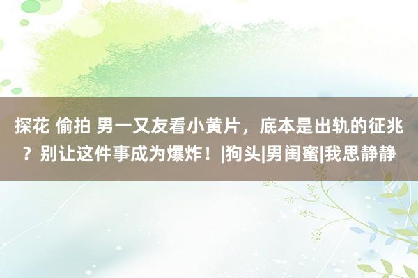 探花 偷拍 男一又友看小黄片，底本是出轨的征兆？别让这件事成为爆炸！|狗头|男闺蜜|我思静静