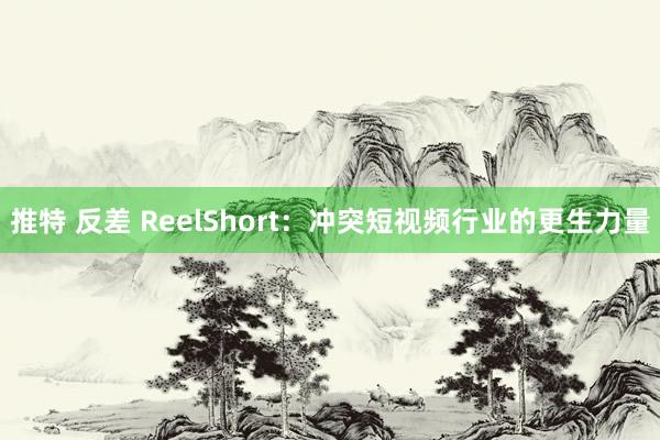 推特 反差 ReelShort：冲突短视频行业的更生力量