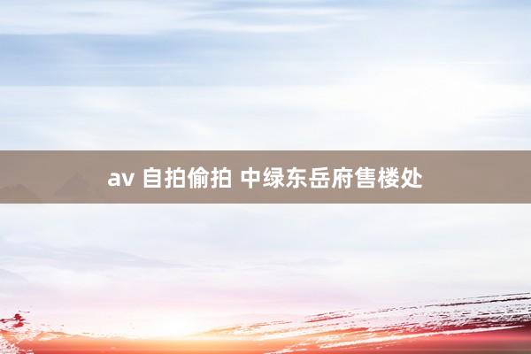 av 自拍偷拍 中绿东岳府售楼处