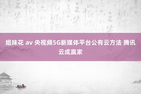 姐妹花 av 央视频5G新媒体平台公有云方法 腾讯云成赢家