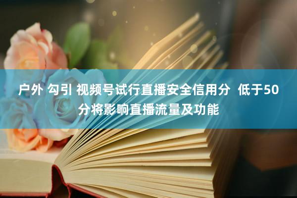 户外 勾引 视频号试行直播安全信用分  低于50分将影响直播流量及功能