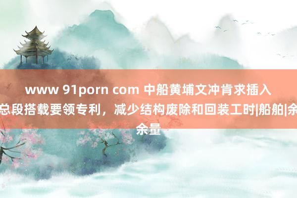 www 91porn com 中船黄埔文冲肯求插入式总段搭载要领专利，减少结构废除和回装工时|船舶|余量