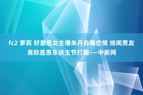 fc2 萝莉 好意思女主播朱丹自曝恋情 绯闻男友竟称是愚东谈主节打趣——中新网