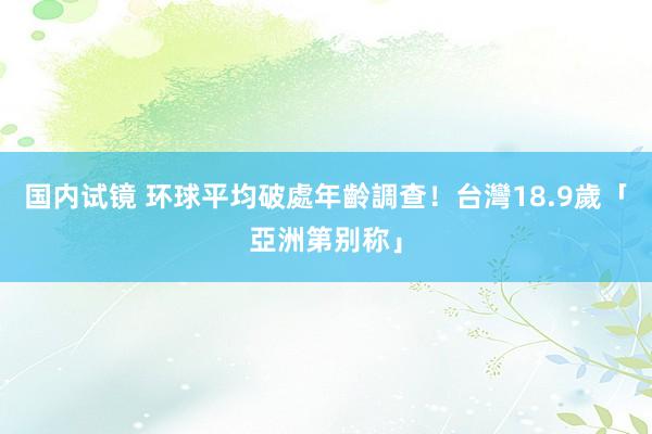 国内试镜 环球平均破處年齡調查！　台灣18.9歲「亞洲第别称」