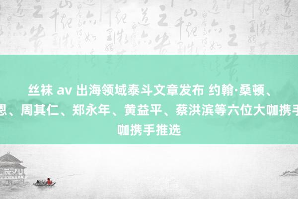 丝袜 av 出海领域泰斗文章发布 约翰·桑顿、白重恩、周其仁、郑永年、黄益平、蔡洪滨等六位大咖携手推选