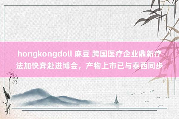 hongkongdoll 麻豆 跨国医疗企业鼎新疗法加快奔赴进博会，产物上市已与泰西同步